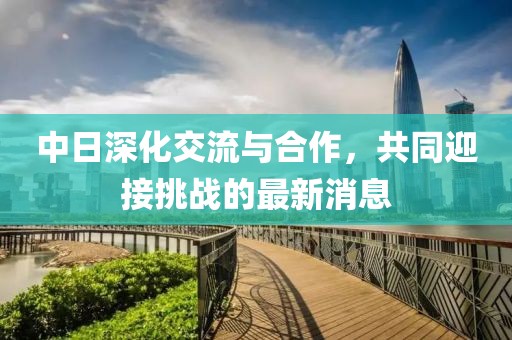 中日深化交流與合作，共同迎接挑戰(zhàn)的最新消息