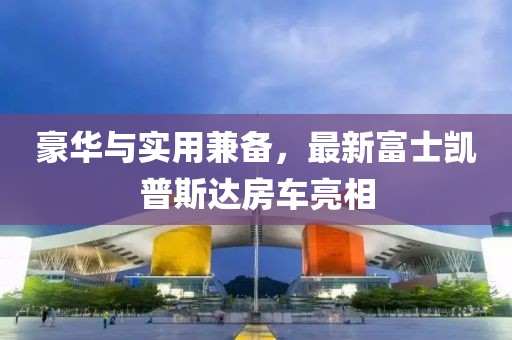 豪華與實用兼?zhèn)?，最新富士凱普斯達房車亮相