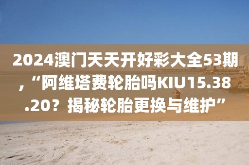 2024澳門天天開好彩大全53期,“阿維塔費(fèi)輪胎嗎KIU15.38.20？揭秘輪胎更換與維護(hù)”