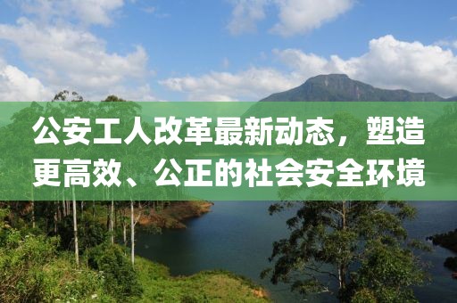 公安工人改革最新動(dòng)態(tài)，塑造更高效、公正的社會(huì)安全環(huán)境