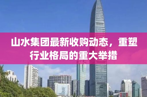 山水集團(tuán)最新收購(gòu)動(dòng)態(tài)，重塑行業(yè)格局的重大舉措
