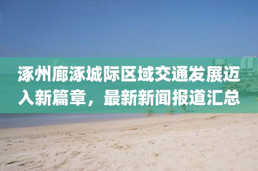 涿州廊涿城際區(qū)域交通發(fā)展邁入新篇章，最新新聞報(bào)道匯總