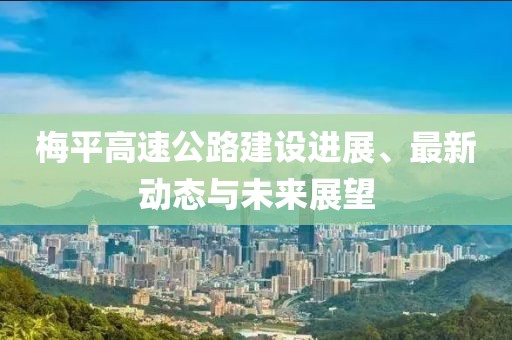 梅平高速公路建設(shè)進展、最新動態(tài)與未來展望