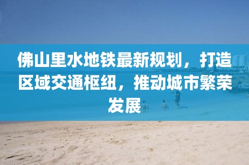 佛山里水地鐵最新規(guī)劃，打造區(qū)域交通樞紐，推動城市繁榮發(fā)展