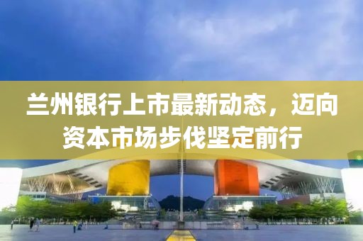 蘭州銀行上市最新動態(tài)，邁向資本市場步伐堅定前行