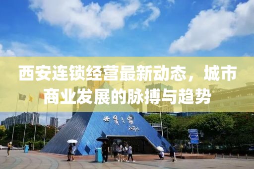 西安連鎖經(jīng)營最新動態(tài)，城市商業(yè)發(fā)展的脈搏與趨勢