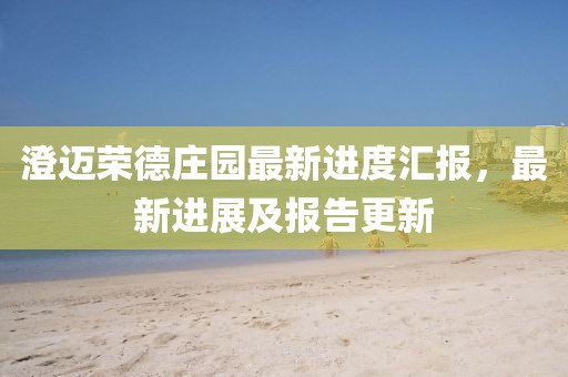 澄邁榮德莊園最新進(jìn)度匯報(bào)，最新進(jìn)展及報(bào)告更新