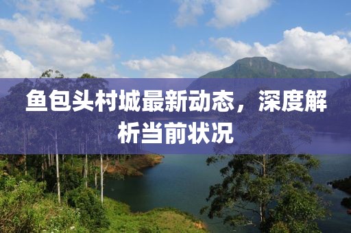 魚包頭村城最新動(dòng)態(tài)，深度解析當(dāng)前狀況