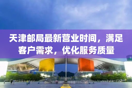 天津郵局最新營業(yè)時間，滿足客戶需求，優(yōu)化服務質(zhì)量