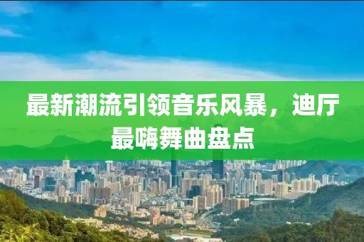 最新潮流引領(lǐng)音樂風暴，迪廳最嗨舞曲盤點