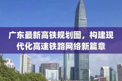 廣東最新高鐵規(guī)劃圖，構(gòu)建現(xiàn)代化高速鐵路網(wǎng)絡(luò)新篇章