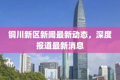 銅川新區(qū)新聞最新動(dòng)態(tài)，深度報(bào)道最新消息
