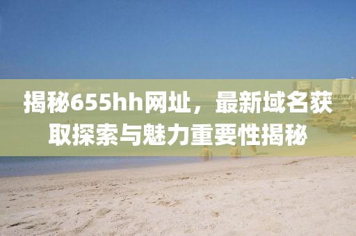 揭秘655hh網(wǎng)址，最新域名獲取探索與魅力重要性揭秘