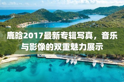 鹿晗2017最新專輯寫真，音樂與影像的雙重魅力展示