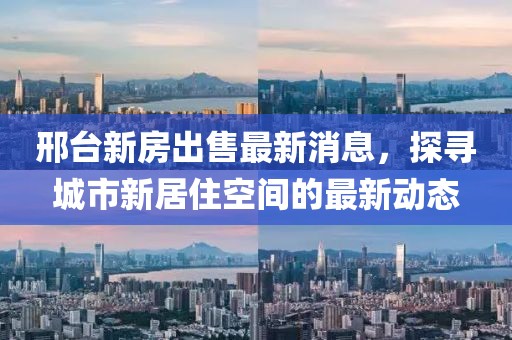 邢臺新房出售最新消息，探尋城市新居住空間的最新動態(tài)