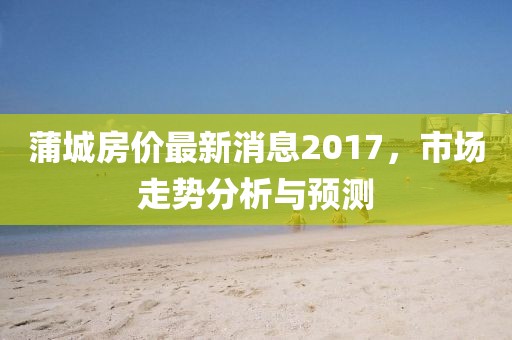 蒲城房價最新消息2017，市場走勢分析與預測