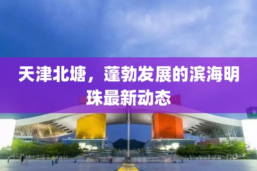 天津北塘，蓬勃發(fā)展的濱海明珠最新動態(tài)