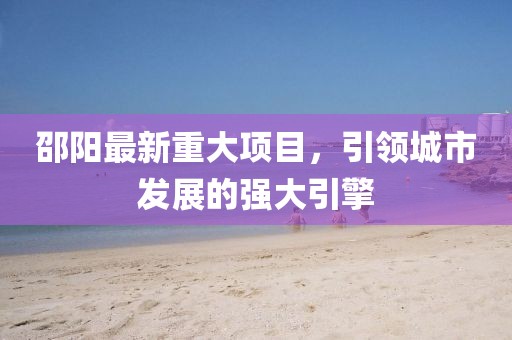 邵陽最新重大項目，引領(lǐng)城市發(fā)展的強大引擎