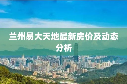 蘭州易大天地最新房價及動態(tài)分析