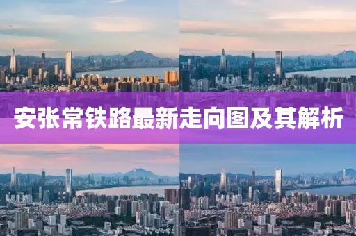 安張常鐵路最新走向圖及其解析