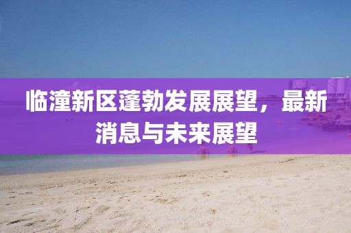 臨潼新區(qū)蓬勃發(fā)展展望，最新消息與未來展望