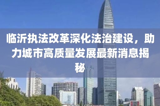 臨沂執(zhí)法改革深化法治建設(shè)，助力城市高質(zhì)量發(fā)展最新消息揭秘