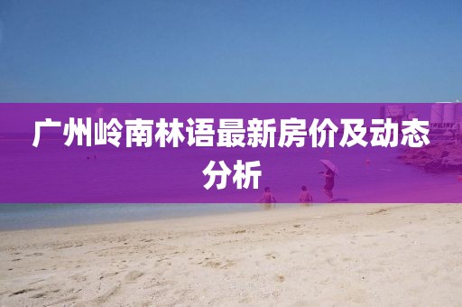 廣州嶺南林語最新房價(jià)及動(dòng)態(tài)分析