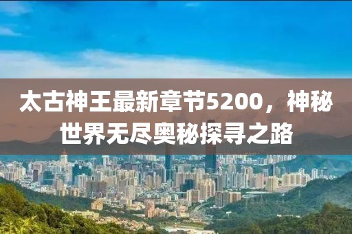 太古神王最新章節(jié)5200，神秘世界無盡奧秘探尋之路
