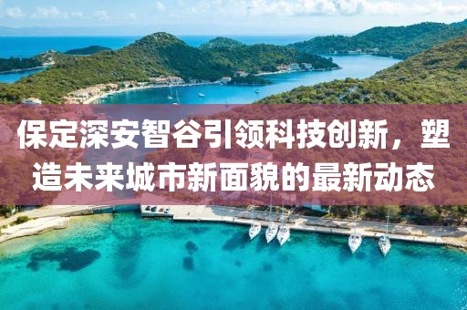 保定深安智谷引領(lǐng)科技創(chuàng)新，塑造未來(lái)城市新面貌的最新動(dòng)態(tài)