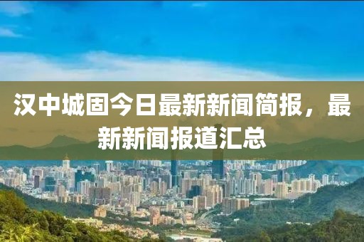 漢中城固今日最新新聞簡(jiǎn)報(bào)，最新新聞報(bào)道匯總