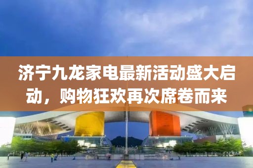 濟(jì)寧九龍家電最新活動(dòng)盛大啟動(dòng)，購物狂歡再次席卷而來