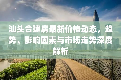 汕頭合建房最新價格動態(tài)，趨勢、影響因素與市場走勢深度解析