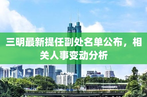 三明最新提任副處名單公布，相關(guān)人事變動分析