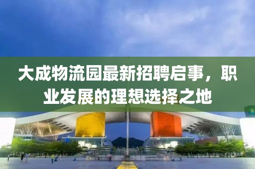 大成物流園最新招聘啟事，職業(yè)發(fā)展的理想選擇之地