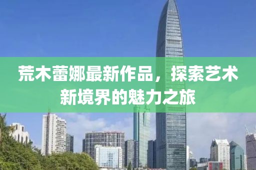 荒木蕾娜最新作品，探索藝術新境界的魅力之旅