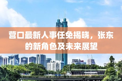 營(yíng)口最新人事任免揭曉，張東的新角色及未來(lái)展望