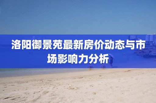 洛陽御景苑最新房價(jià)動態(tài)與市場影響力分析
