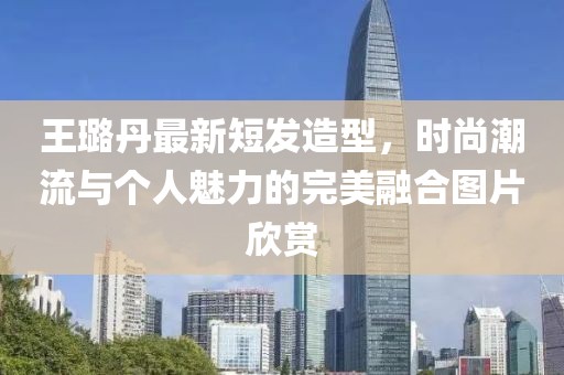 王璐丹最新短發(fā)造型，時尚潮流與個人魅力的完美融合圖片欣賞