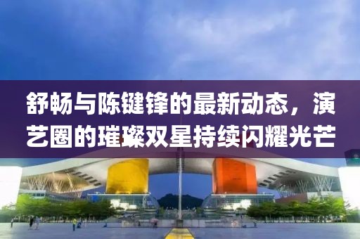 舒暢與陳鍵鋒的最新動態(tài)，演藝圈的璀璨雙星持續(xù)閃耀光芒