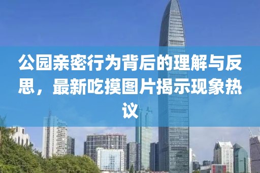 公園親密行為背后的理解與反思，最新吃摸圖片揭示現(xiàn)象熱議