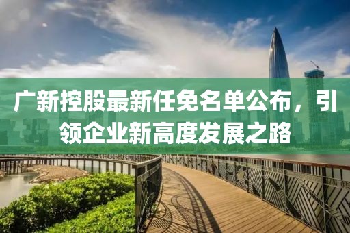 廣新控股最新任免名單公布，引領(lǐng)企業(yè)新高度發(fā)展之路