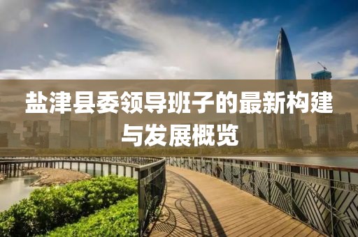 鹽津縣委領(lǐng)導(dǎo)班子的最新構(gòu)建與發(fā)展概覽