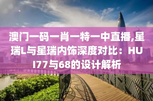 澳門(mén)一碼一肖一特一中直播,星瑞L與星瑞內(nèi)飾深度對(duì)比：HUI77與68的設(shè)計(jì)解析