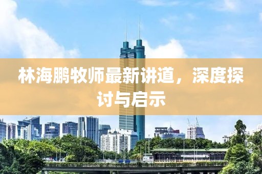 林海鵬牧師最新講道，深度探討與啟示