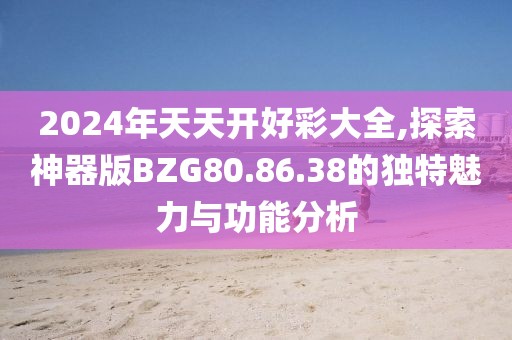2024年天天開好彩大全,探索神器版BZG80.86.38的獨特魅力與功能分析