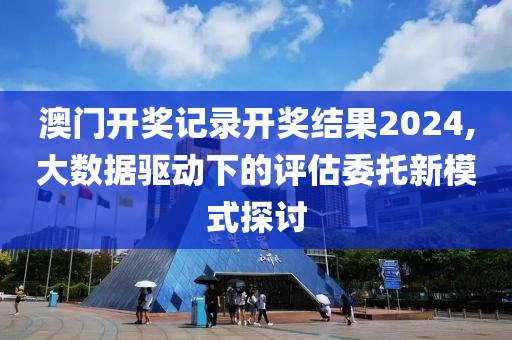 澳門開獎記錄開獎結(jié)果2024,大數(shù)據(jù)驅(qū)動下的評估委托新模式探討