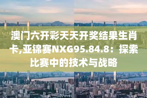 澳門六開彩天天開獎(jiǎng)結(jié)果生肖卡,亞錦賽NXG95.84.8：探索比賽中的技術(shù)與戰(zhàn)略