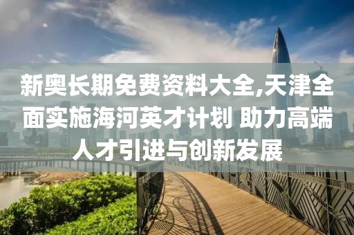 新奧長期免費(fèi)資料大全,天津全面實施海河英才計劃 助力高端人才引進(jìn)與創(chuàng)新發(fā)展