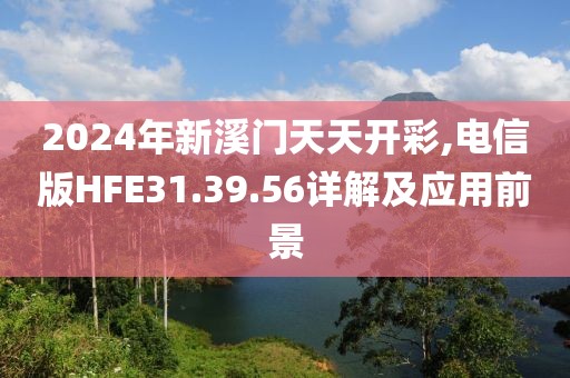 2024年新溪門天天開彩,電信版HFE31.39.56詳解及應(yīng)用前景