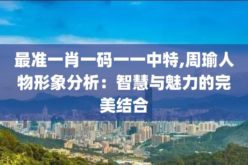 最準(zhǔn)一肖一碼一一中特,周瑜人物形象分析：智慧與魅力的完美結(jié)合